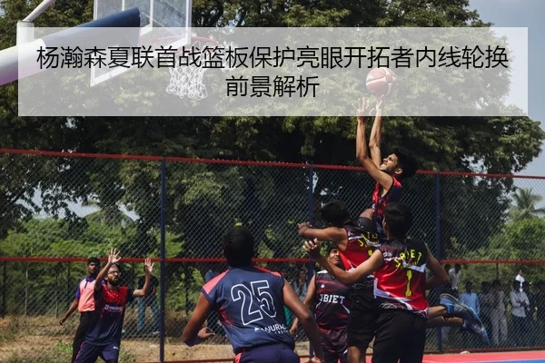杨瀚森夏联首战篮板保护亮眼开拓者内线轮换前景解析（hth）